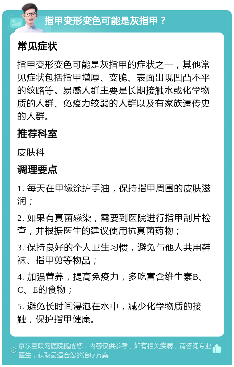 指甲变形变色可能是灰指甲？ 常见症状 指甲变形变色可能是灰指甲的症状之一，其他常见症状包括指甲增厚、变脆、表面出现凹凸不平的纹路等。易感人群主要是长期接触水或化学物质的人群、免疫力较弱的人群以及有家族遗传史的人群。 推荐科室 皮肤科 调理要点 1. 每天在甲缘涂护手油，保持指甲周围的皮肤滋润； 2. 如果有真菌感染，需要到医院进行指甲刮片检查，并根据医生的建议使用抗真菌药物； 3. 保持良好的个人卫生习惯，避免与他人共用鞋袜、指甲剪等物品； 4. 加强营养，提高免疫力，多吃富含维生素B、C、E的食物； 5. 避免长时间浸泡在水中，减少化学物质的接触，保护指甲健康。