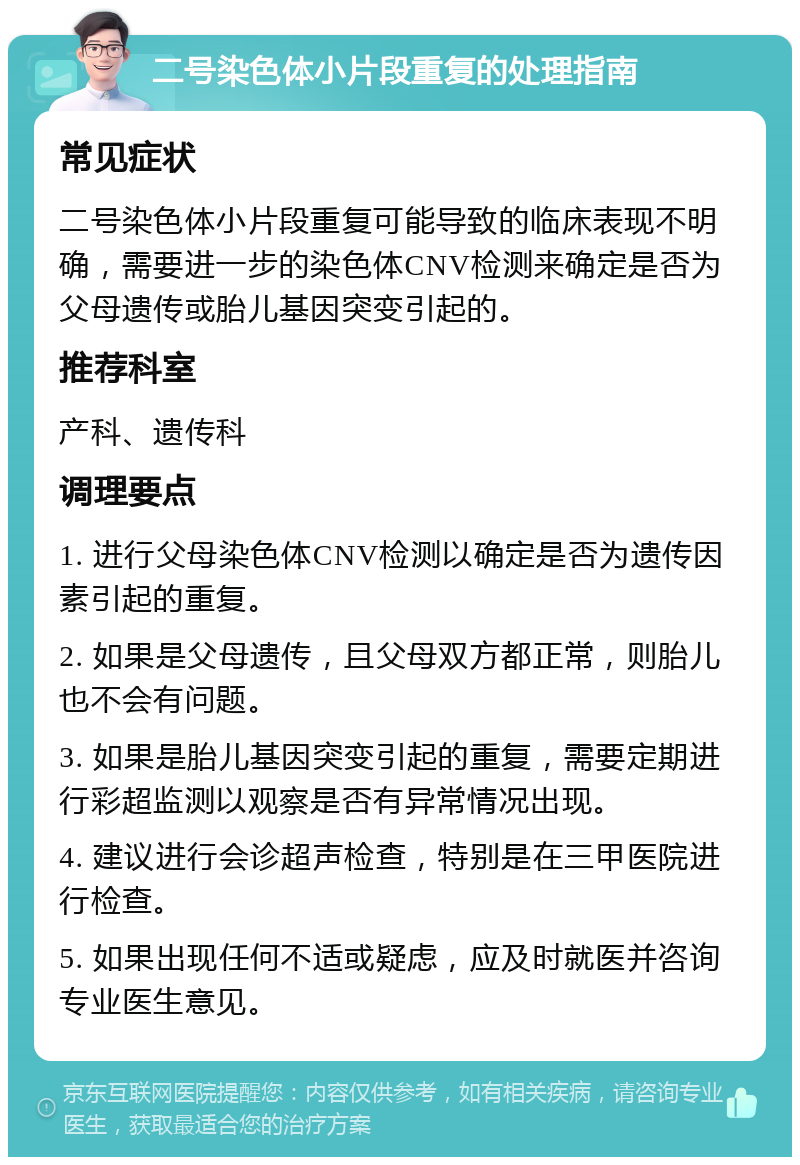 二号染色体小片段重复的处理指南 常见症状 二号染色体小片段重复可能导致的临床表现不明确，需要进一步的染色体CNV检测来确定是否为父母遗传或胎儿基因突变引起的。 推荐科室 产科、遗传科 调理要点 1. 进行父母染色体CNV检测以确定是否为遗传因素引起的重复。 2. 如果是父母遗传，且父母双方都正常，则胎儿也不会有问题。 3. 如果是胎儿基因突变引起的重复，需要定期进行彩超监测以观察是否有异常情况出现。 4. 建议进行会诊超声检查，特别是在三甲医院进行检查。 5. 如果出现任何不适或疑虑，应及时就医并咨询专业医生意见。