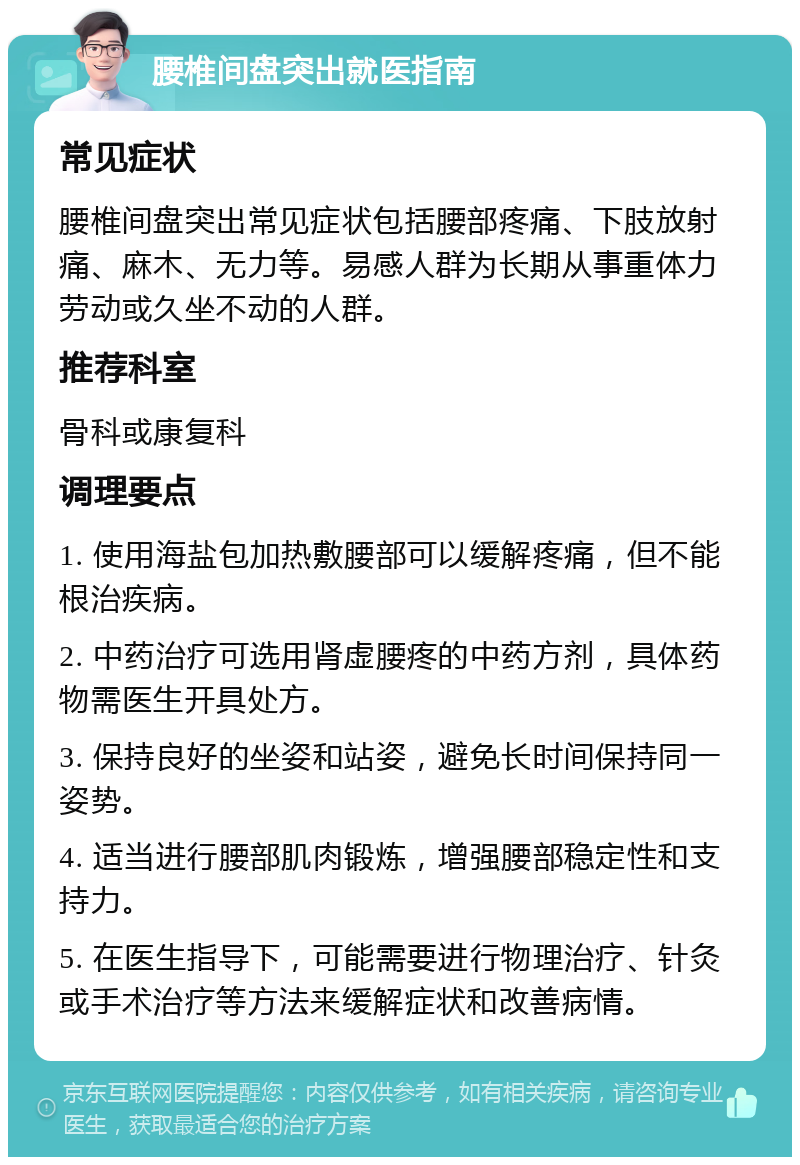 腰椎间盘突出就医指南 常见症状 腰椎间盘突出常见症状包括腰部疼痛、下肢放射痛、麻木、无力等。易感人群为长期从事重体力劳动或久坐不动的人群。 推荐科室 骨科或康复科 调理要点 1. 使用海盐包加热敷腰部可以缓解疼痛，但不能根治疾病。 2. 中药治疗可选用肾虚腰疼的中药方剂，具体药物需医生开具处方。 3. 保持良好的坐姿和站姿，避免长时间保持同一姿势。 4. 适当进行腰部肌肉锻炼，增强腰部稳定性和支持力。 5. 在医生指导下，可能需要进行物理治疗、针灸或手术治疗等方法来缓解症状和改善病情。