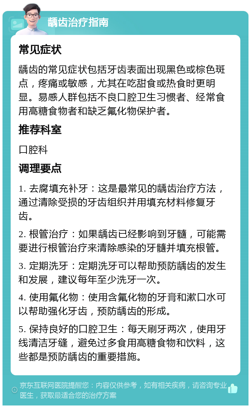 龋齿治疗指南 常见症状 龋齿的常见症状包括牙齿表面出现黑色或棕色斑点，疼痛或敏感，尤其在吃甜食或热食时更明显。易感人群包括不良口腔卫生习惯者、经常食用高糖食物者和缺乏氟化物保护者。 推荐科室 口腔科 调理要点 1. 去腐填充补牙：这是最常见的龋齿治疗方法，通过清除受损的牙齿组织并用填充材料修复牙齿。 2. 根管治疗：如果龋齿已经影响到牙髓，可能需要进行根管治疗来清除感染的牙髓并填充根管。 3. 定期洗牙：定期洗牙可以帮助预防龋齿的发生和发展，建议每年至少洗牙一次。 4. 使用氟化物：使用含氟化物的牙膏和漱口水可以帮助强化牙齿，预防龋齿的形成。 5. 保持良好的口腔卫生：每天刷牙两次，使用牙线清洁牙缝，避免过多食用高糖食物和饮料，这些都是预防龋齿的重要措施。