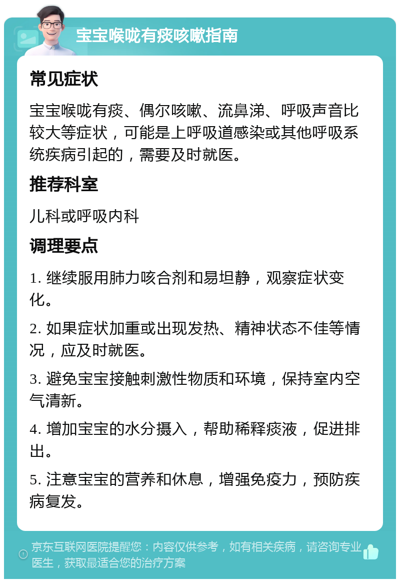 宝宝喉咙有痰咳嗽指南 常见症状 宝宝喉咙有痰、偶尔咳嗽、流鼻涕、呼吸声音比较大等症状，可能是上呼吸道感染或其他呼吸系统疾病引起的，需要及时就医。 推荐科室 儿科或呼吸内科 调理要点 1. 继续服用肺力咳合剂和易坦静，观察症状变化。 2. 如果症状加重或出现发热、精神状态不佳等情况，应及时就医。 3. 避免宝宝接触刺激性物质和环境，保持室内空气清新。 4. 增加宝宝的水分摄入，帮助稀释痰液，促进排出。 5. 注意宝宝的营养和休息，增强免疫力，预防疾病复发。