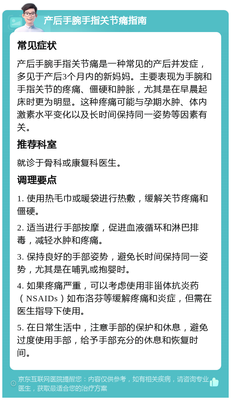 产后手腕手指关节痛指南 常见症状 产后手腕手指关节痛是一种常见的产后并发症，多见于产后3个月内的新妈妈。主要表现为手腕和手指关节的疼痛、僵硬和肿胀，尤其是在早晨起床时更为明显。这种疼痛可能与孕期水肿、体内激素水平变化以及长时间保持同一姿势等因素有关。 推荐科室 就诊于骨科或康复科医生。 调理要点 1. 使用热毛巾或暖袋进行热敷，缓解关节疼痛和僵硬。 2. 适当进行手部按摩，促进血液循环和淋巴排毒，减轻水肿和疼痛。 3. 保持良好的手部姿势，避免长时间保持同一姿势，尤其是在哺乳或抱婴时。 4. 如果疼痛严重，可以考虑使用非甾体抗炎药（NSAIDs）如布洛芬等缓解疼痛和炎症，但需在医生指导下使用。 5. 在日常生活中，注意手部的保护和休息，避免过度使用手部，给予手部充分的休息和恢复时间。