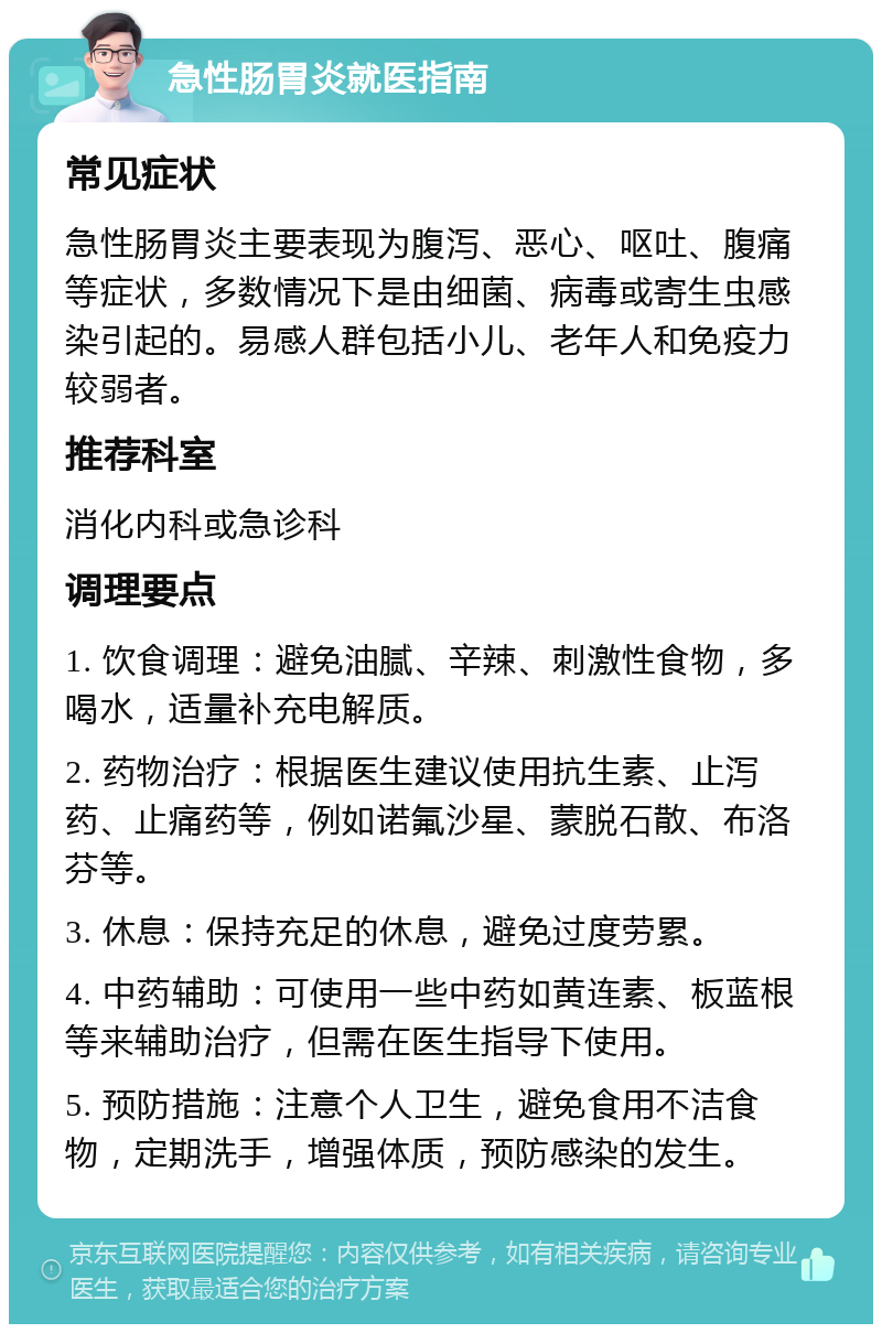 急性肠胃炎就医指南 常见症状 急性肠胃炎主要表现为腹泻、恶心、呕吐、腹痛等症状，多数情况下是由细菌、病毒或寄生虫感染引起的。易感人群包括小儿、老年人和免疫力较弱者。 推荐科室 消化内科或急诊科 调理要点 1. 饮食调理：避免油腻、辛辣、刺激性食物，多喝水，适量补充电解质。 2. 药物治疗：根据医生建议使用抗生素、止泻药、止痛药等，例如诺氟沙星、蒙脱石散、布洛芬等。 3. 休息：保持充足的休息，避免过度劳累。 4. 中药辅助：可使用一些中药如黄连素、板蓝根等来辅助治疗，但需在医生指导下使用。 5. 预防措施：注意个人卫生，避免食用不洁食物，定期洗手，增强体质，预防感染的发生。