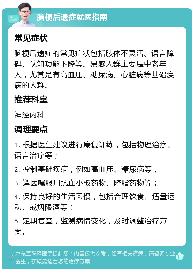 脑梗后遗症就医指南 常见症状 脑梗后遗症的常见症状包括肢体不灵活、语言障碍、认知功能下降等。易感人群主要是中老年人，尤其是有高血压、糖尿病、心脏病等基础疾病的人群。 推荐科室 神经内科 调理要点 1. 根据医生建议进行康复训练，包括物理治疗、语言治疗等； 2. 控制基础疾病，例如高血压、糖尿病等； 3. 遵医嘱服用抗血小板药物、降脂药物等； 4. 保持良好的生活习惯，包括合理饮食、适量运动、戒烟限酒等； 5. 定期复查，监测病情变化，及时调整治疗方案。