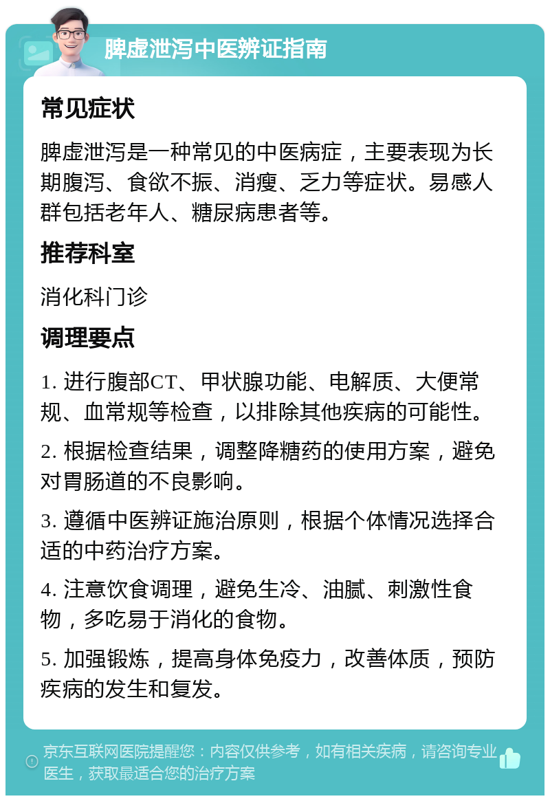 脾虚泄泻中医辨证指南 常见症状 脾虚泄泻是一种常见的中医病症，主要表现为长期腹泻、食欲不振、消瘦、乏力等症状。易感人群包括老年人、糖尿病患者等。 推荐科室 消化科门诊 调理要点 1. 进行腹部CT、甲状腺功能、电解质、大便常规、血常规等检查，以排除其他疾病的可能性。 2. 根据检查结果，调整降糖药的使用方案，避免对胃肠道的不良影响。 3. 遵循中医辨证施治原则，根据个体情况选择合适的中药治疗方案。 4. 注意饮食调理，避免生冷、油腻、刺激性食物，多吃易于消化的食物。 5. 加强锻炼，提高身体免疫力，改善体质，预防疾病的发生和复发。