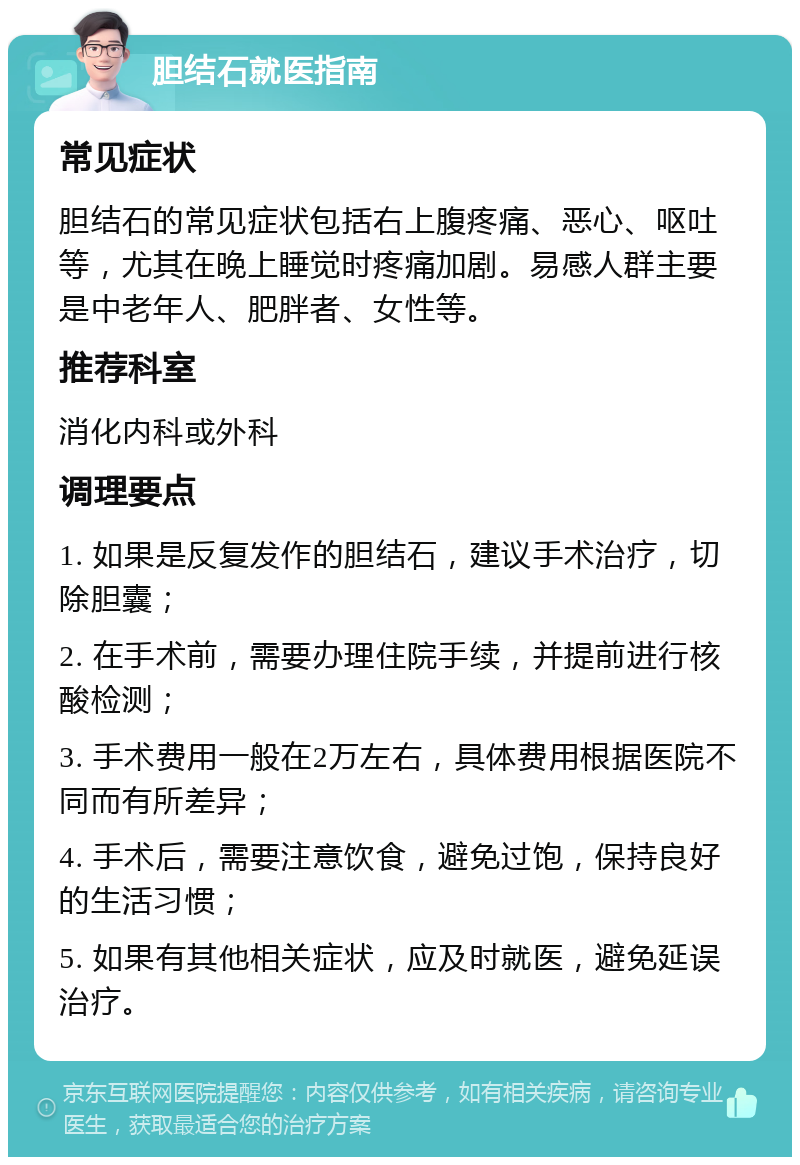 胆结石就医指南 常见症状 胆结石的常见症状包括右上腹疼痛、恶心、呕吐等，尤其在晚上睡觉时疼痛加剧。易感人群主要是中老年人、肥胖者、女性等。 推荐科室 消化内科或外科 调理要点 1. 如果是反复发作的胆结石，建议手术治疗，切除胆囊； 2. 在手术前，需要办理住院手续，并提前进行核酸检测； 3. 手术费用一般在2万左右，具体费用根据医院不同而有所差异； 4. 手术后，需要注意饮食，避免过饱，保持良好的生活习惯； 5. 如果有其他相关症状，应及时就医，避免延误治疗。