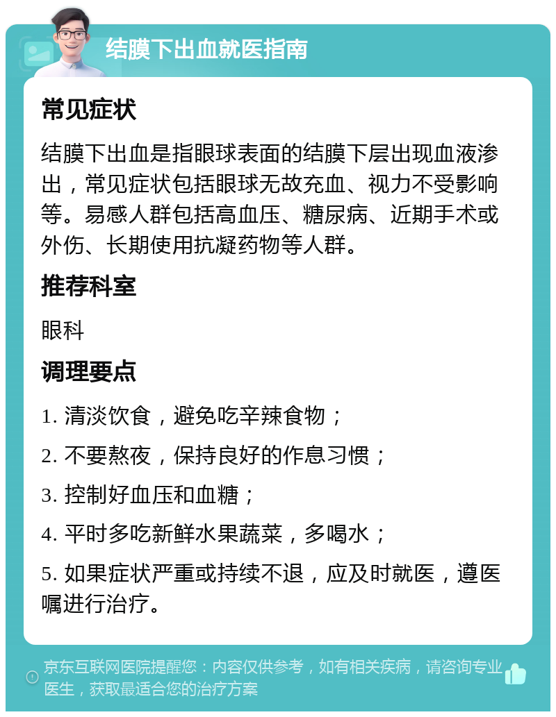 结膜下出血就医指南 常见症状 结膜下出血是指眼球表面的结膜下层出现血液渗出，常见症状包括眼球无故充血、视力不受影响等。易感人群包括高血压、糖尿病、近期手术或外伤、长期使用抗凝药物等人群。 推荐科室 眼科 调理要点 1. 清淡饮食，避免吃辛辣食物； 2. 不要熬夜，保持良好的作息习惯； 3. 控制好血压和血糖； 4. 平时多吃新鲜水果蔬菜，多喝水； 5. 如果症状严重或持续不退，应及时就医，遵医嘱进行治疗。