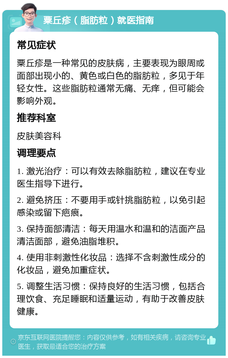 粟丘疹（脂肪粒）就医指南 常见症状 粟丘疹是一种常见的皮肤病，主要表现为眼周或面部出现小的、黄色或白色的脂肪粒，多见于年轻女性。这些脂肪粒通常无痛、无痒，但可能会影响外观。 推荐科室 皮肤美容科 调理要点 1. 激光治疗：可以有效去除脂肪粒，建议在专业医生指导下进行。 2. 避免挤压：不要用手或针挑脂肪粒，以免引起感染或留下疤痕。 3. 保持面部清洁：每天用温水和温和的洁面产品清洁面部，避免油脂堆积。 4. 使用非刺激性化妆品：选择不含刺激性成分的化妆品，避免加重症状。 5. 调整生活习惯：保持良好的生活习惯，包括合理饮食、充足睡眠和适量运动，有助于改善皮肤健康。