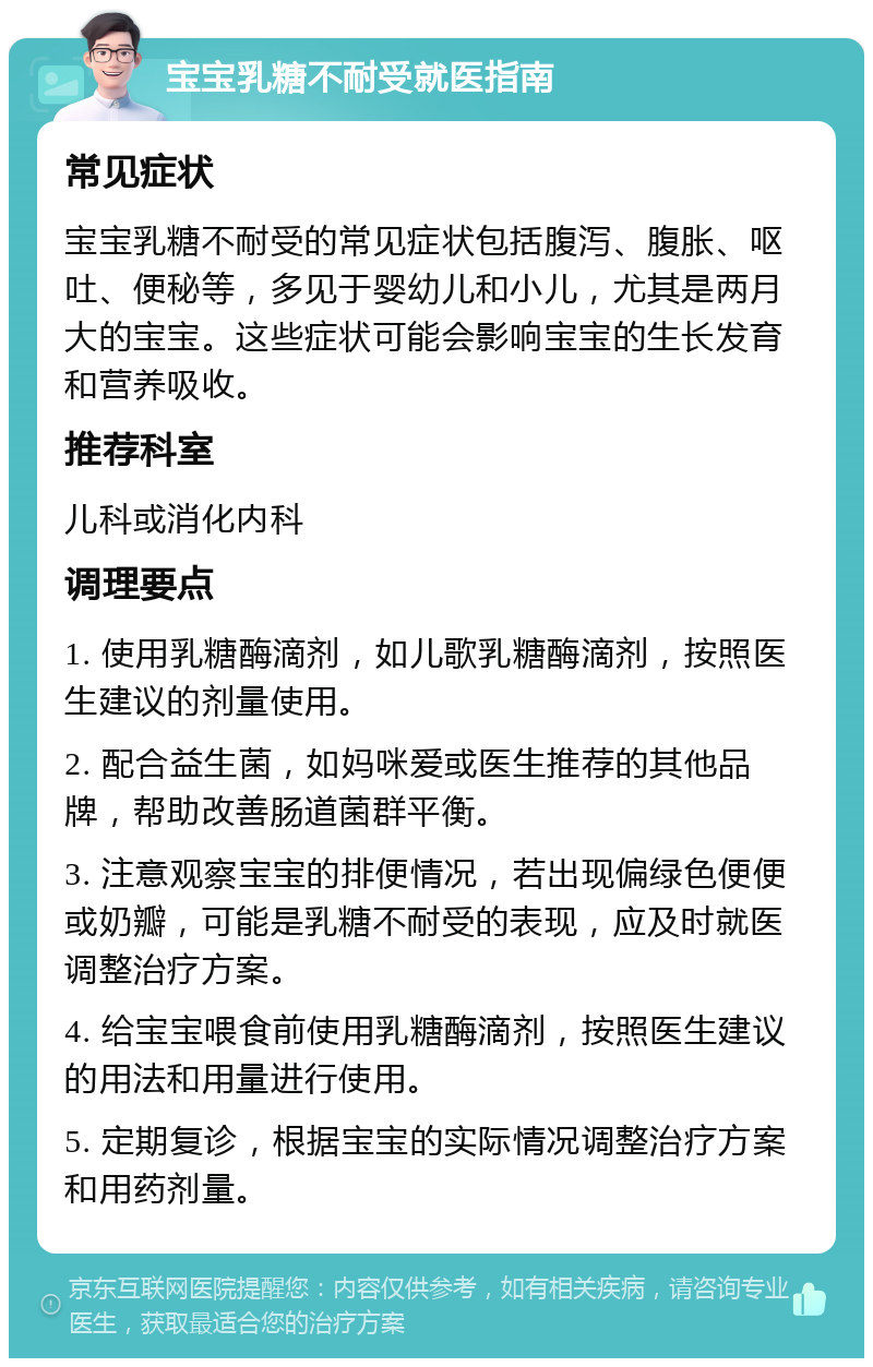 宝宝乳糖不耐受就医指南 常见症状 宝宝乳糖不耐受的常见症状包括腹泻、腹胀、呕吐、便秘等，多见于婴幼儿和小儿，尤其是两月大的宝宝。这些症状可能会影响宝宝的生长发育和营养吸收。 推荐科室 儿科或消化内科 调理要点 1. 使用乳糖酶滴剂，如儿歌乳糖酶滴剂，按照医生建议的剂量使用。 2. 配合益生菌，如妈咪爱或医生推荐的其他品牌，帮助改善肠道菌群平衡。 3. 注意观察宝宝的排便情况，若出现偏绿色便便或奶瓣，可能是乳糖不耐受的表现，应及时就医调整治疗方案。 4. 给宝宝喂食前使用乳糖酶滴剂，按照医生建议的用法和用量进行使用。 5. 定期复诊，根据宝宝的实际情况调整治疗方案和用药剂量。