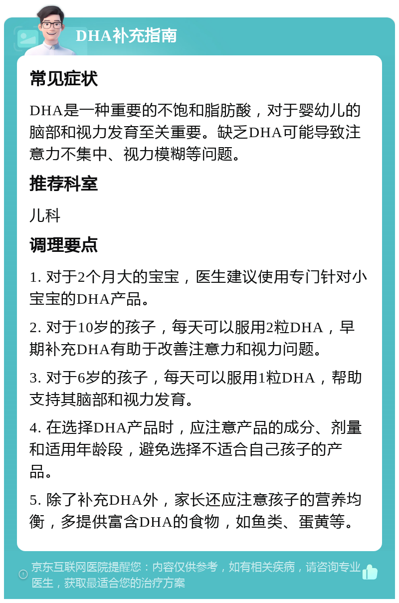 DHA补充指南 常见症状 DHA是一种重要的不饱和脂肪酸，对于婴幼儿的脑部和视力发育至关重要。缺乏DHA可能导致注意力不集中、视力模糊等问题。 推荐科室 儿科 调理要点 1. 对于2个月大的宝宝，医生建议使用专门针对小宝宝的DHA产品。 2. 对于10岁的孩子，每天可以服用2粒DHA，早期补充DHA有助于改善注意力和视力问题。 3. 对于6岁的孩子，每天可以服用1粒DHA，帮助支持其脑部和视力发育。 4. 在选择DHA产品时，应注意产品的成分、剂量和适用年龄段，避免选择不适合自己孩子的产品。 5. 除了补充DHA外，家长还应注意孩子的营养均衡，多提供富含DHA的食物，如鱼类、蛋黄等。