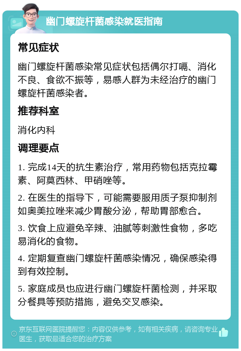 幽门螺旋杆菌感染就医指南 常见症状 幽门螺旋杆菌感染常见症状包括偶尔打嗝、消化不良、食欲不振等，易感人群为未经治疗的幽门螺旋杆菌感染者。 推荐科室 消化内科 调理要点 1. 完成14天的抗生素治疗，常用药物包括克拉霉素、阿莫西林、甲硝唑等。 2. 在医生的指导下，可能需要服用质子泵抑制剂如奥美拉唑来减少胃酸分泌，帮助胃部愈合。 3. 饮食上应避免辛辣、油腻等刺激性食物，多吃易消化的食物。 4. 定期复查幽门螺旋杆菌感染情况，确保感染得到有效控制。 5. 家庭成员也应进行幽门螺旋杆菌检测，并采取分餐具等预防措施，避免交叉感染。