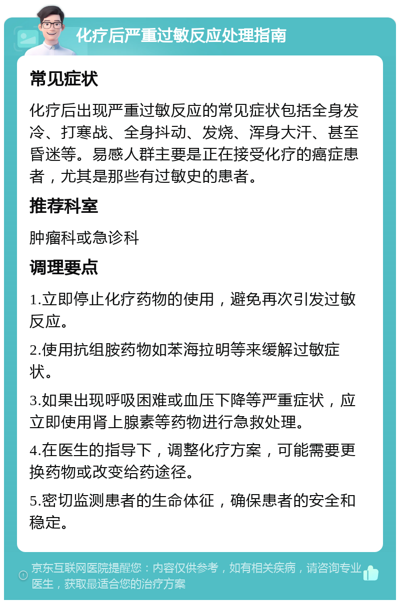 化疗后严重过敏反应处理指南 常见症状 化疗后出现严重过敏反应的常见症状包括全身发冷、打寒战、全身抖动、发烧、浑身大汗、甚至昏迷等。易感人群主要是正在接受化疗的癌症患者，尤其是那些有过敏史的患者。 推荐科室 肿瘤科或急诊科 调理要点 1.立即停止化疗药物的使用，避免再次引发过敏反应。 2.使用抗组胺药物如苯海拉明等来缓解过敏症状。 3.如果出现呼吸困难或血压下降等严重症状，应立即使用肾上腺素等药物进行急救处理。 4.在医生的指导下，调整化疗方案，可能需要更换药物或改变给药途径。 5.密切监测患者的生命体征，确保患者的安全和稳定。