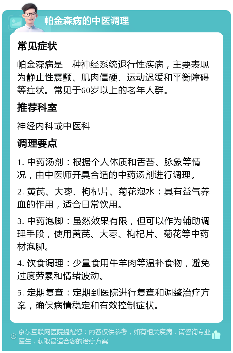 帕金森病的中医调理 常见症状 帕金森病是一种神经系统退行性疾病，主要表现为静止性震颤、肌肉僵硬、运动迟缓和平衡障碍等症状。常见于60岁以上的老年人群。 推荐科室 神经内科或中医科 调理要点 1. 中药汤剂：根据个人体质和舌苔、脉象等情况，由中医师开具合适的中药汤剂进行调理。 2. 黄芪、大枣、枸杞片、菊花泡水：具有益气养血的作用，适合日常饮用。 3. 中药泡脚：虽然效果有限，但可以作为辅助调理手段，使用黄芪、大枣、枸杞片、菊花等中药材泡脚。 4. 饮食调理：少量食用牛羊肉等温补食物，避免过度劳累和情绪波动。 5. 定期复查：定期到医院进行复查和调整治疗方案，确保病情稳定和有效控制症状。