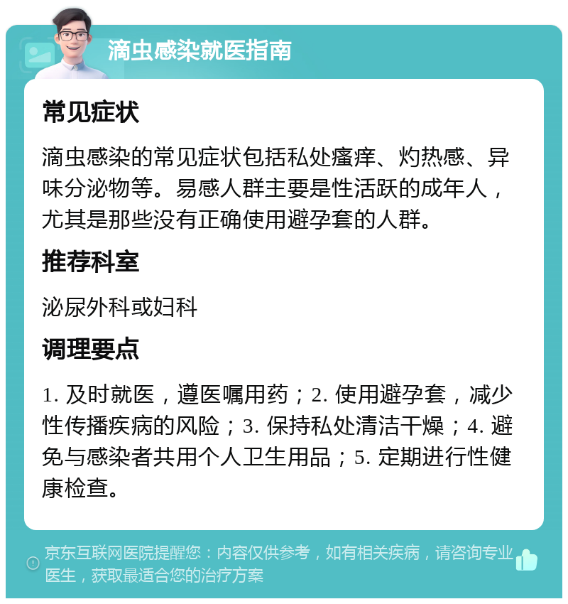 滴虫感染就医指南 常见症状 滴虫感染的常见症状包括私处瘙痒、灼热感、异味分泌物等。易感人群主要是性活跃的成年人，尤其是那些没有正确使用避孕套的人群。 推荐科室 泌尿外科或妇科 调理要点 1. 及时就医，遵医嘱用药；2. 使用避孕套，减少性传播疾病的风险；3. 保持私处清洁干燥；4. 避免与感染者共用个人卫生用品；5. 定期进行性健康检查。