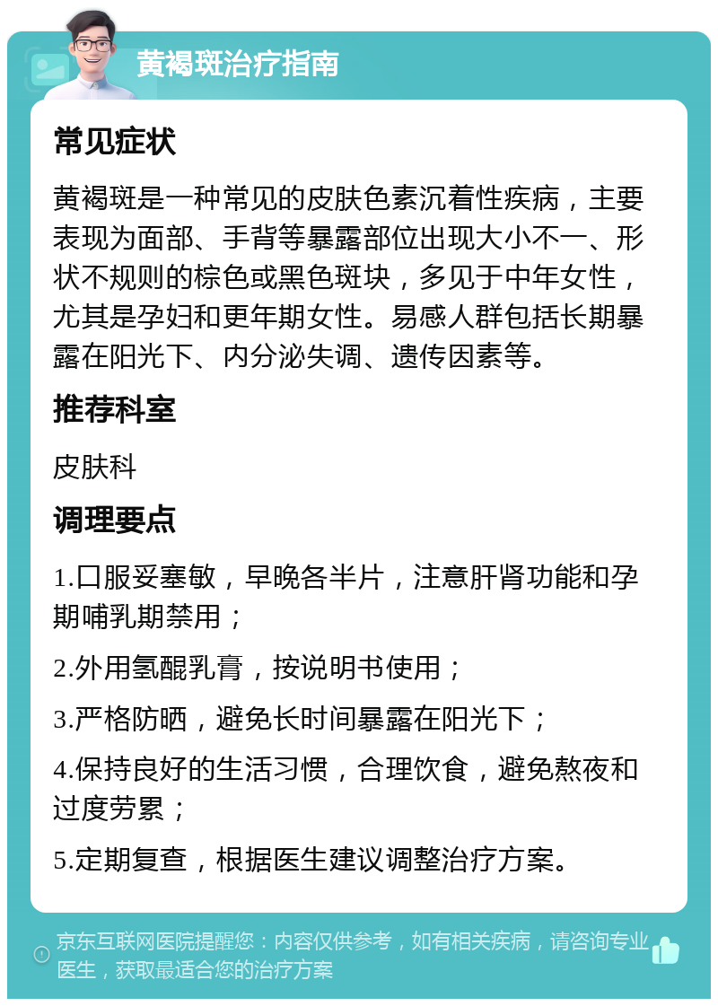 黄褐斑治疗指南 常见症状 黄褐斑是一种常见的皮肤色素沉着性疾病，主要表现为面部、手背等暴露部位出现大小不一、形状不规则的棕色或黑色斑块，多见于中年女性，尤其是孕妇和更年期女性。易感人群包括长期暴露在阳光下、内分泌失调、遗传因素等。 推荐科室 皮肤科 调理要点 1.口服妥塞敏，早晚各半片，注意肝肾功能和孕期哺乳期禁用； 2.外用氢醌乳膏，按说明书使用； 3.严格防晒，避免长时间暴露在阳光下； 4.保持良好的生活习惯，合理饮食，避免熬夜和过度劳累； 5.定期复查，根据医生建议调整治疗方案。