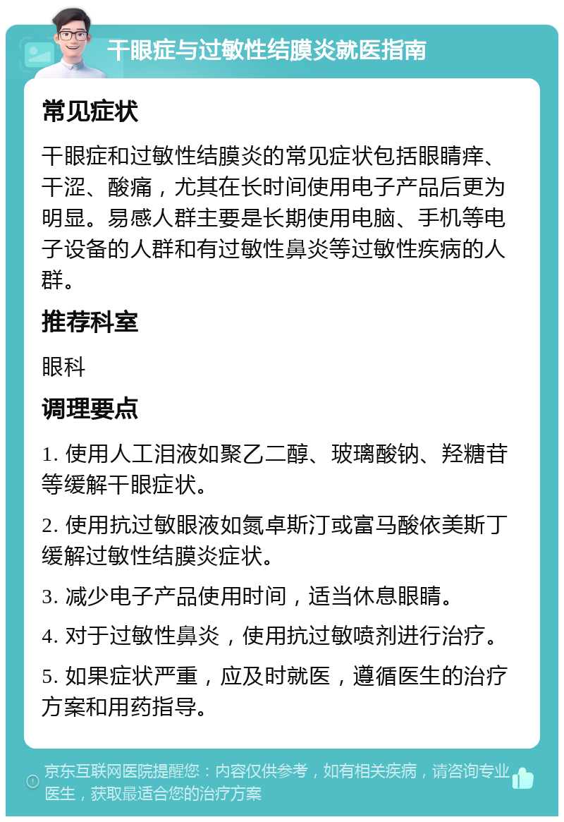 干眼症与过敏性结膜炎就医指南 常见症状 干眼症和过敏性结膜炎的常见症状包括眼睛痒、干涩、酸痛，尤其在长时间使用电子产品后更为明显。易感人群主要是长期使用电脑、手机等电子设备的人群和有过敏性鼻炎等过敏性疾病的人群。 推荐科室 眼科 调理要点 1. 使用人工泪液如聚乙二醇、玻璃酸钠、羟糖苷等缓解干眼症状。 2. 使用抗过敏眼液如氮卓斯汀或富马酸依美斯丁缓解过敏性结膜炎症状。 3. 减少电子产品使用时间，适当休息眼睛。 4. 对于过敏性鼻炎，使用抗过敏喷剂进行治疗。 5. 如果症状严重，应及时就医，遵循医生的治疗方案和用药指导。