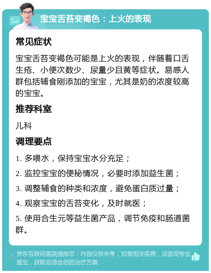 宝宝舌苔变褐色：上火的表现 常见症状 宝宝舌苔变褐色可能是上火的表现，伴随着口舌生疮、小便次数少、尿量少且黄等症状。易感人群包括辅食刚添加的宝宝，尤其是奶的浓度较高的宝宝。 推荐科室 儿科 调理要点 1. 多喂水，保持宝宝水分充足； 2. 监控宝宝的便秘情况，必要时添加益生菌； 3. 调整辅食的种类和浓度，避免蛋白质过量； 4. 观察宝宝的舌苔变化，及时就医； 5. 使用合生元等益生菌产品，调节免疫和肠道菌群。