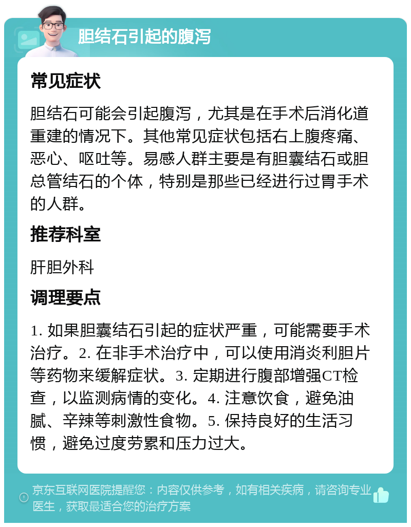 胆结石引起的腹泻 常见症状 胆结石可能会引起腹泻，尤其是在手术后消化道重建的情况下。其他常见症状包括右上腹疼痛、恶心、呕吐等。易感人群主要是有胆囊结石或胆总管结石的个体，特别是那些已经进行过胃手术的人群。 推荐科室 肝胆外科 调理要点 1. 如果胆囊结石引起的症状严重，可能需要手术治疗。2. 在非手术治疗中，可以使用消炎利胆片等药物来缓解症状。3. 定期进行腹部增强CT检查，以监测病情的变化。4. 注意饮食，避免油腻、辛辣等刺激性食物。5. 保持良好的生活习惯，避免过度劳累和压力过大。