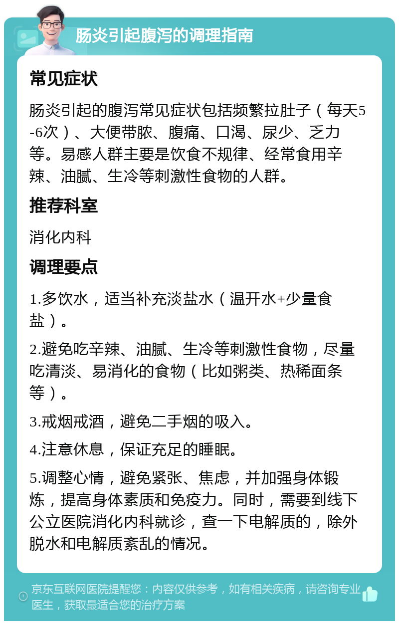 肠炎引起腹泻的调理指南 常见症状 肠炎引起的腹泻常见症状包括频繁拉肚子（每天5-6次）、大便带脓、腹痛、口渴、尿少、乏力等。易感人群主要是饮食不规律、经常食用辛辣、油腻、生冷等刺激性食物的人群。 推荐科室 消化内科 调理要点 1.多饮水，适当补充淡盐水（温开水+少量食盐）。 2.避免吃辛辣、油腻、生冷等刺激性食物，尽量吃清淡、易消化的食物（比如粥类、热稀面条等）。 3.戒烟戒酒，避免二手烟的吸入。 4.注意休息，保证充足的睡眠。 5.调整心情，避免紧张、焦虑，并加强身体锻炼，提高身体素质和免疫力。同时，需要到线下公立医院消化内科就诊，查一下电解质的，除外脱水和电解质紊乱的情况。