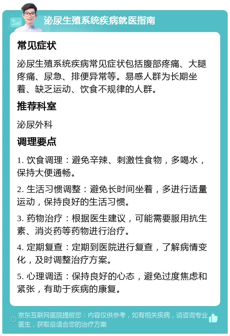 泌尿生殖系统疾病就医指南 常见症状 泌尿生殖系统疾病常见症状包括腹部疼痛、大腿疼痛、尿急、排便异常等。易感人群为长期坐着、缺乏运动、饮食不规律的人群。 推荐科室 泌尿外科 调理要点 1. 饮食调理：避免辛辣、刺激性食物，多喝水，保持大便通畅。 2. 生活习惯调整：避免长时间坐着，多进行适量运动，保持良好的生活习惯。 3. 药物治疗：根据医生建议，可能需要服用抗生素、消炎药等药物进行治疗。 4. 定期复查：定期到医院进行复查，了解病情变化，及时调整治疗方案。 5. 心理调适：保持良好的心态，避免过度焦虑和紧张，有助于疾病的康复。