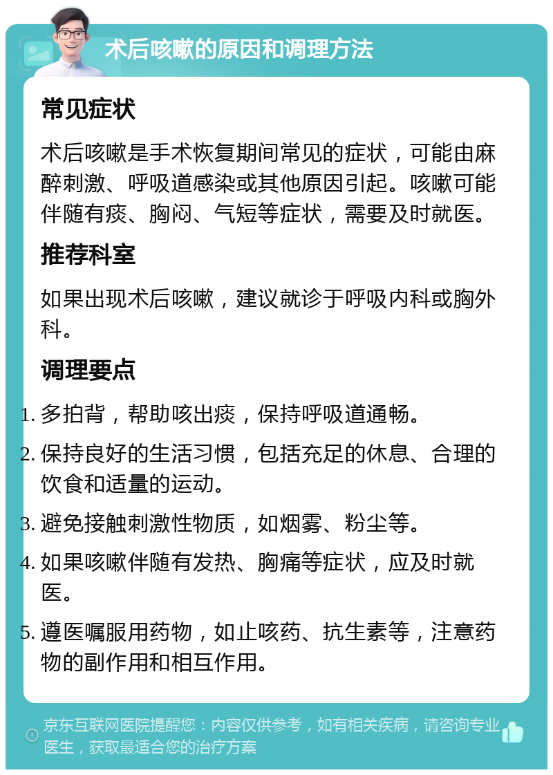 术后咳嗽的原因和调理方法 常见症状 术后咳嗽是手术恢复期间常见的症状，可能由麻醉刺激、呼吸道感染或其他原因引起。咳嗽可能伴随有痰、胸闷、气短等症状，需要及时就医。 推荐科室 如果出现术后咳嗽，建议就诊于呼吸内科或胸外科。 调理要点 多拍背，帮助咳出痰，保持呼吸道通畅。 保持良好的生活习惯，包括充足的休息、合理的饮食和适量的运动。 避免接触刺激性物质，如烟雾、粉尘等。 如果咳嗽伴随有发热、胸痛等症状，应及时就医。 遵医嘱服用药物，如止咳药、抗生素等，注意药物的副作用和相互作用。