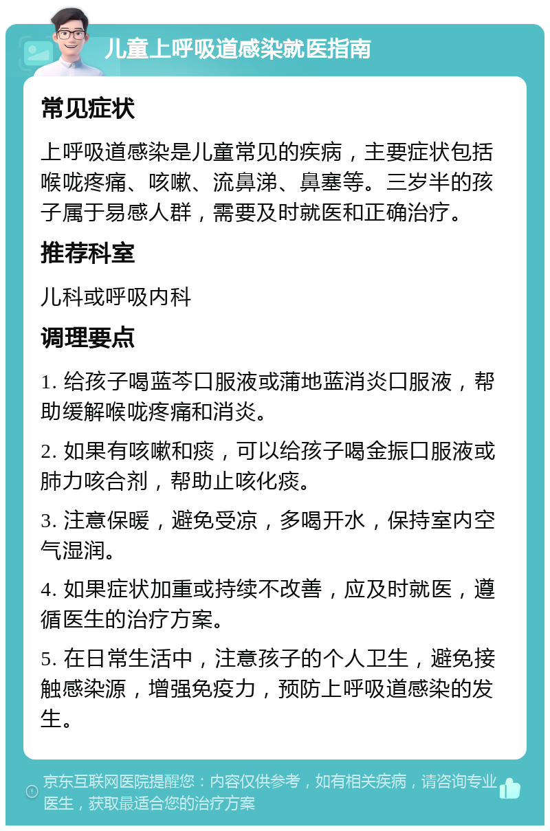 儿童上呼吸道感染就医指南 常见症状 上呼吸道感染是儿童常见的疾病，主要症状包括喉咙疼痛、咳嗽、流鼻涕、鼻塞等。三岁半的孩子属于易感人群，需要及时就医和正确治疗。 推荐科室 儿科或呼吸内科 调理要点 1. 给孩子喝蓝芩口服液或蒲地蓝消炎口服液，帮助缓解喉咙疼痛和消炎。 2. 如果有咳嗽和痰，可以给孩子喝金振口服液或肺力咳合剂，帮助止咳化痰。 3. 注意保暖，避免受凉，多喝开水，保持室内空气湿润。 4. 如果症状加重或持续不改善，应及时就医，遵循医生的治疗方案。 5. 在日常生活中，注意孩子的个人卫生，避免接触感染源，增强免疫力，预防上呼吸道感染的发生。