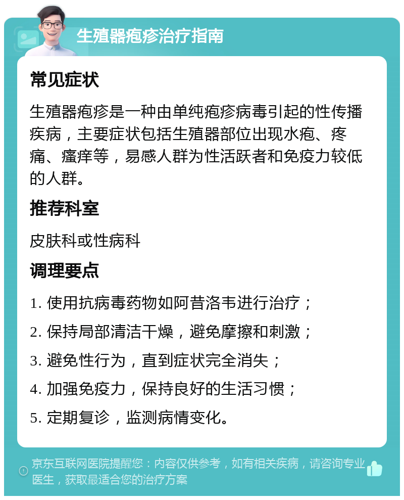 生殖器疱疹治疗指南 常见症状 生殖器疱疹是一种由单纯疱疹病毒引起的性传播疾病，主要症状包括生殖器部位出现水疱、疼痛、瘙痒等，易感人群为性活跃者和免疫力较低的人群。 推荐科室 皮肤科或性病科 调理要点 1. 使用抗病毒药物如阿昔洛韦进行治疗； 2. 保持局部清洁干燥，避免摩擦和刺激； 3. 避免性行为，直到症状完全消失； 4. 加强免疫力，保持良好的生活习惯； 5. 定期复诊，监测病情变化。