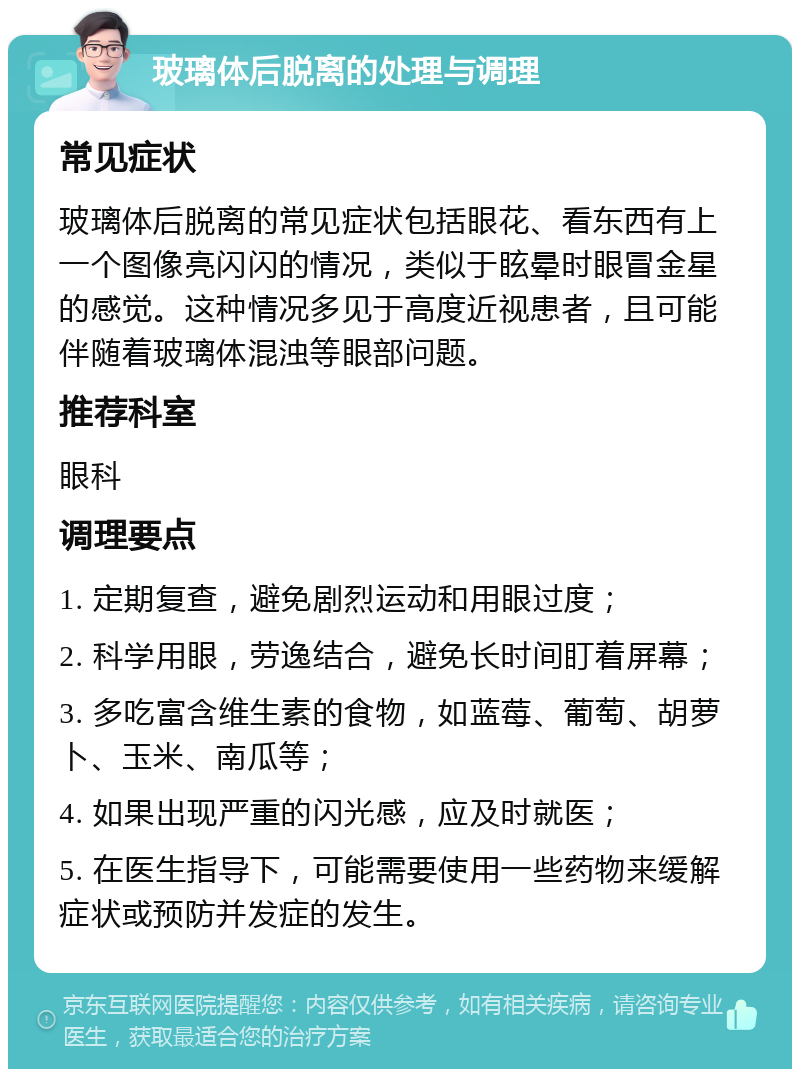 玻璃体后脱离的处理与调理 常见症状 玻璃体后脱离的常见症状包括眼花、看东西有上一个图像亮闪闪的情况，类似于眩晕时眼冒金星的感觉。这种情况多见于高度近视患者，且可能伴随着玻璃体混浊等眼部问题。 推荐科室 眼科 调理要点 1. 定期复查，避免剧烈运动和用眼过度； 2. 科学用眼，劳逸结合，避免长时间盯着屏幕； 3. 多吃富含维生素的食物，如蓝莓、葡萄、胡萝卜、玉米、南瓜等； 4. 如果出现严重的闪光感，应及时就医； 5. 在医生指导下，可能需要使用一些药物来缓解症状或预防并发症的发生。