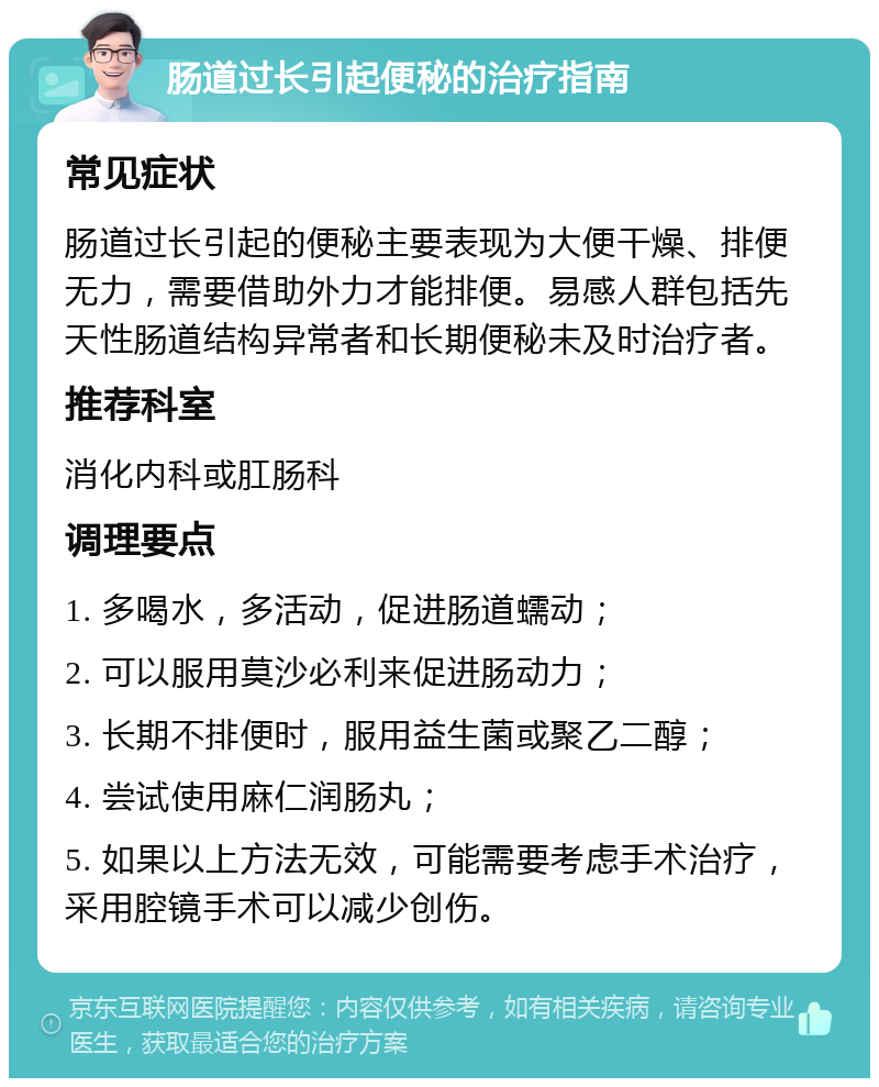 肠道过长引起便秘的治疗指南 常见症状 肠道过长引起的便秘主要表现为大便干燥、排便无力，需要借助外力才能排便。易感人群包括先天性肠道结构异常者和长期便秘未及时治疗者。 推荐科室 消化内科或肛肠科 调理要点 1. 多喝水，多活动，促进肠道蠕动； 2. 可以服用莫沙必利来促进肠动力； 3. 长期不排便时，服用益生菌或聚乙二醇； 4. 尝试使用麻仁润肠丸； 5. 如果以上方法无效，可能需要考虑手术治疗，采用腔镜手术可以减少创伤。