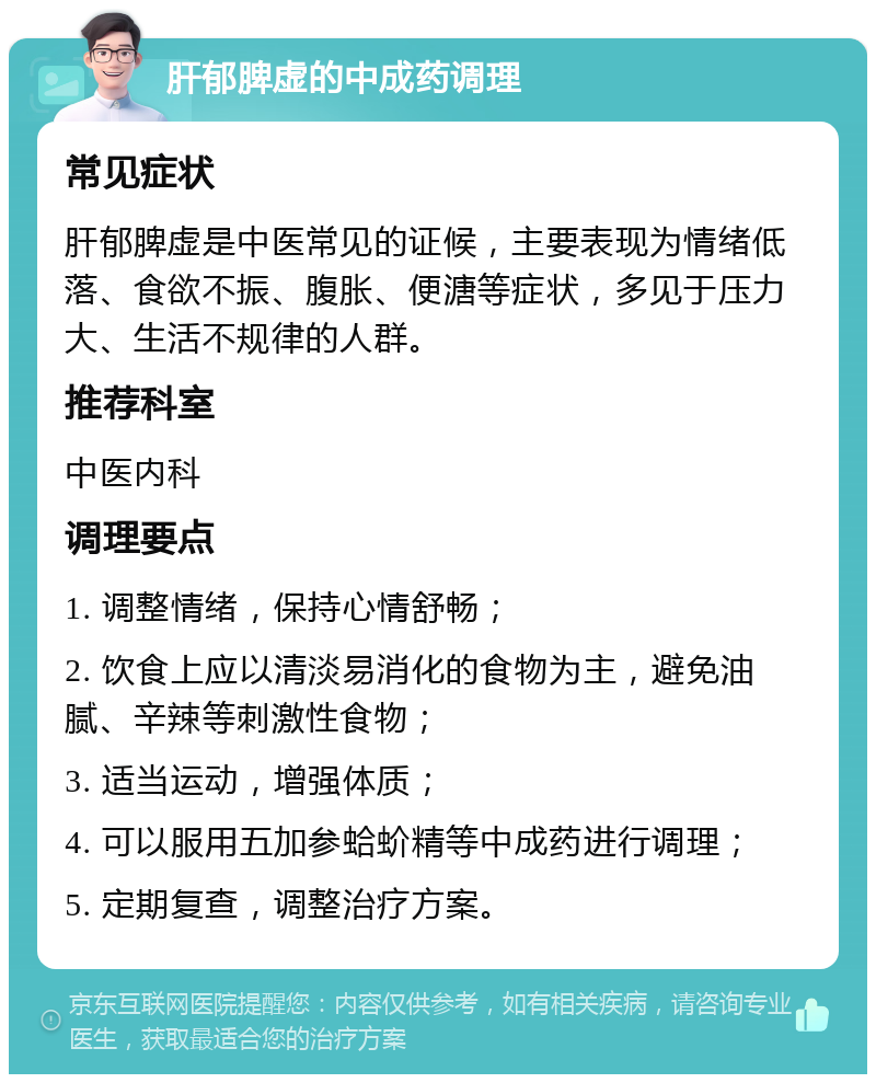 肝郁脾虚的中成药调理 常见症状 肝郁脾虚是中医常见的证候，主要表现为情绪低落、食欲不振、腹胀、便溏等症状，多见于压力大、生活不规律的人群。 推荐科室 中医内科 调理要点 1. 调整情绪，保持心情舒畅； 2. 饮食上应以清淡易消化的食物为主，避免油腻、辛辣等刺激性食物； 3. 适当运动，增强体质； 4. 可以服用五加参蛤蚧精等中成药进行调理； 5. 定期复查，调整治疗方案。