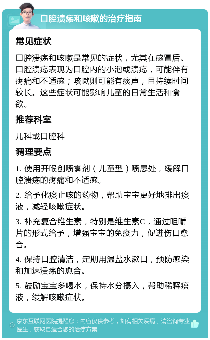 口腔溃疡和咳嗽的治疗指南 常见症状 口腔溃疡和咳嗽是常见的症状，尤其在感冒后。口腔溃疡表现为口腔内的小泡或溃疡，可能伴有疼痛和不适感；咳嗽则可能有痰声，且持续时间较长。这些症状可能影响儿童的日常生活和食欲。 推荐科室 儿科或口腔科 调理要点 1. 使用开喉剑喷雾剂（儿童型）喷患处，缓解口腔溃疡的疼痛和不适感。 2. 给予化痰止咳的药物，帮助宝宝更好地排出痰液，减轻咳嗽症状。 3. 补充复合维生素，特别是维生素C，通过咀嚼片的形式给予，增强宝宝的免疫力，促进伤口愈合。 4. 保持口腔清洁，定期用温盐水漱口，预防感染和加速溃疡的愈合。 5. 鼓励宝宝多喝水，保持水分摄入，帮助稀释痰液，缓解咳嗽症状。