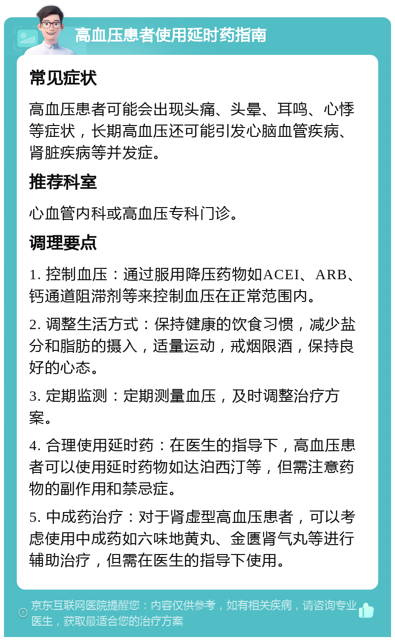 高血压患者使用延时药指南 常见症状 高血压患者可能会出现头痛、头晕、耳鸣、心悸等症状，长期高血压还可能引发心脑血管疾病、肾脏疾病等并发症。 推荐科室 心血管内科或高血压专科门诊。 调理要点 1. 控制血压：通过服用降压药物如ACEI、ARB、钙通道阻滞剂等来控制血压在正常范围内。 2. 调整生活方式：保持健康的饮食习惯，减少盐分和脂肪的摄入，适量运动，戒烟限酒，保持良好的心态。 3. 定期监测：定期测量血压，及时调整治疗方案。 4. 合理使用延时药：在医生的指导下，高血压患者可以使用延时药物如达泊西汀等，但需注意药物的副作用和禁忌症。 5. 中成药治疗：对于肾虚型高血压患者，可以考虑使用中成药如六味地黄丸、金匮肾气丸等进行辅助治疗，但需在医生的指导下使用。