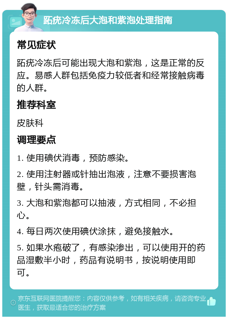 跖疣冷冻后大泡和紫泡处理指南 常见症状 跖疣冷冻后可能出现大泡和紫泡，这是正常的反应。易感人群包括免疫力较低者和经常接触病毒的人群。 推荐科室 皮肤科 调理要点 1. 使用碘伏消毒，预防感染。 2. 使用注射器或针抽出泡液，注意不要损害泡壁，针头需消毒。 3. 大泡和紫泡都可以抽液，方式相同，不必担心。 4. 每日两次使用碘伏涂抹，避免接触水。 5. 如果水疱破了，有感染渗出，可以使用开的药品湿敷半小时，药品有说明书，按说明使用即可。