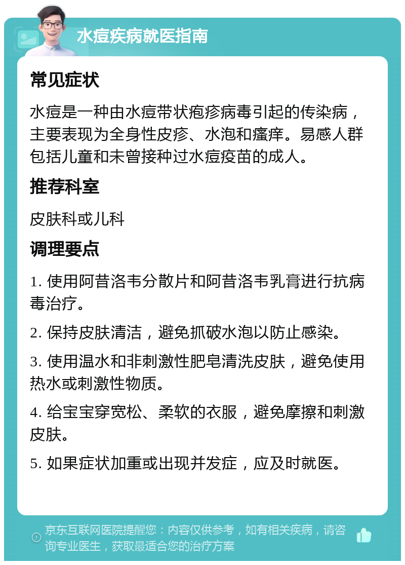 水痘疾病就医指南 常见症状 水痘是一种由水痘带状疱疹病毒引起的传染病，主要表现为全身性皮疹、水泡和瘙痒。易感人群包括儿童和未曾接种过水痘疫苗的成人。 推荐科室 皮肤科或儿科 调理要点 1. 使用阿昔洛韦分散片和阿昔洛韦乳膏进行抗病毒治疗。 2. 保持皮肤清洁，避免抓破水泡以防止感染。 3. 使用温水和非刺激性肥皂清洗皮肤，避免使用热水或刺激性物质。 4. 给宝宝穿宽松、柔软的衣服，避免摩擦和刺激皮肤。 5. 如果症状加重或出现并发症，应及时就医。