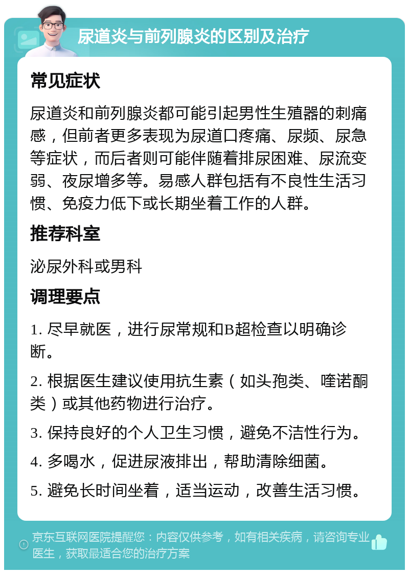 尿道炎与前列腺炎的区别及治疗 常见症状 尿道炎和前列腺炎都可能引起男性生殖器的刺痛感，但前者更多表现为尿道口疼痛、尿频、尿急等症状，而后者则可能伴随着排尿困难、尿流变弱、夜尿增多等。易感人群包括有不良性生活习惯、免疫力低下或长期坐着工作的人群。 推荐科室 泌尿外科或男科 调理要点 1. 尽早就医，进行尿常规和B超检查以明确诊断。 2. 根据医生建议使用抗生素（如头孢类、喹诺酮类）或其他药物进行治疗。 3. 保持良好的个人卫生习惯，避免不洁性行为。 4. 多喝水，促进尿液排出，帮助清除细菌。 5. 避免长时间坐着，适当运动，改善生活习惯。