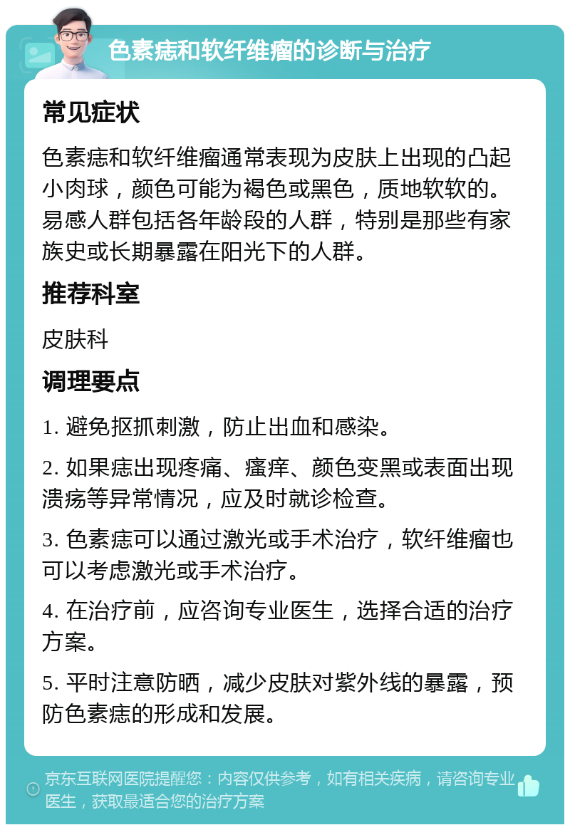 色素痣和软纤维瘤的诊断与治疗 常见症状 色素痣和软纤维瘤通常表现为皮肤上出现的凸起小肉球，颜色可能为褐色或黑色，质地软软的。易感人群包括各年龄段的人群，特别是那些有家族史或长期暴露在阳光下的人群。 推荐科室 皮肤科 调理要点 1. 避免抠抓刺激，防止出血和感染。 2. 如果痣出现疼痛、瘙痒、颜色变黑或表面出现溃疡等异常情况，应及时就诊检查。 3. 色素痣可以通过激光或手术治疗，软纤维瘤也可以考虑激光或手术治疗。 4. 在治疗前，应咨询专业医生，选择合适的治疗方案。 5. 平时注意防晒，减少皮肤对紫外线的暴露，预防色素痣的形成和发展。