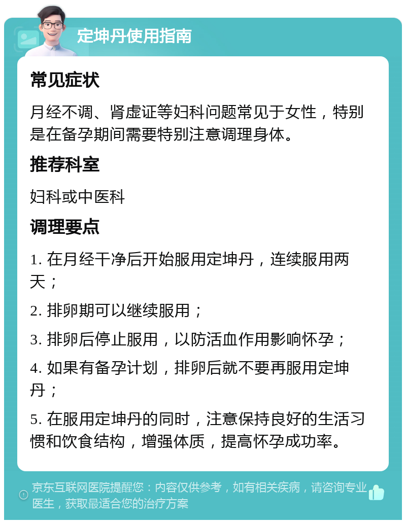 定坤丹使用指南 常见症状 月经不调、肾虚证等妇科问题常见于女性，特别是在备孕期间需要特别注意调理身体。 推荐科室 妇科或中医科 调理要点 1. 在月经干净后开始服用定坤丹，连续服用两天； 2. 排卵期可以继续服用； 3. 排卵后停止服用，以防活血作用影响怀孕； 4. 如果有备孕计划，排卵后就不要再服用定坤丹； 5. 在服用定坤丹的同时，注意保持良好的生活习惯和饮食结构，增强体质，提高怀孕成功率。