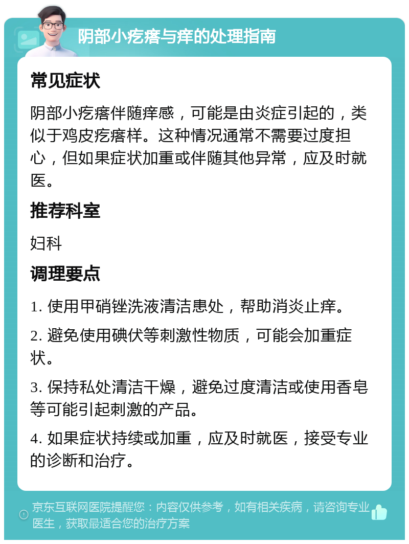 阴部小疙瘩与痒的处理指南 常见症状 阴部小疙瘩伴随痒感，可能是由炎症引起的，类似于鸡皮疙瘩样。这种情况通常不需要过度担心，但如果症状加重或伴随其他异常，应及时就医。 推荐科室 妇科 调理要点 1. 使用甲硝锉洗液清洁患处，帮助消炎止痒。 2. 避免使用碘伏等刺激性物质，可能会加重症状。 3. 保持私处清洁干燥，避免过度清洁或使用香皂等可能引起刺激的产品。 4. 如果症状持续或加重，应及时就医，接受专业的诊断和治疗。