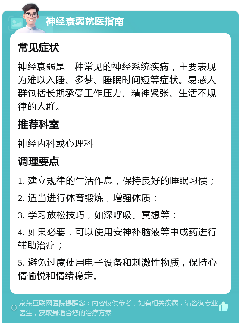 神经衰弱就医指南 常见症状 神经衰弱是一种常见的神经系统疾病，主要表现为难以入睡、多梦、睡眠时间短等症状。易感人群包括长期承受工作压力、精神紧张、生活不规律的人群。 推荐科室 神经内科或心理科 调理要点 1. 建立规律的生活作息，保持良好的睡眠习惯； 2. 适当进行体育锻炼，增强体质； 3. 学习放松技巧，如深呼吸、冥想等； 4. 如果必要，可以使用安神补脑液等中成药进行辅助治疗； 5. 避免过度使用电子设备和刺激性物质，保持心情愉悦和情绪稳定。