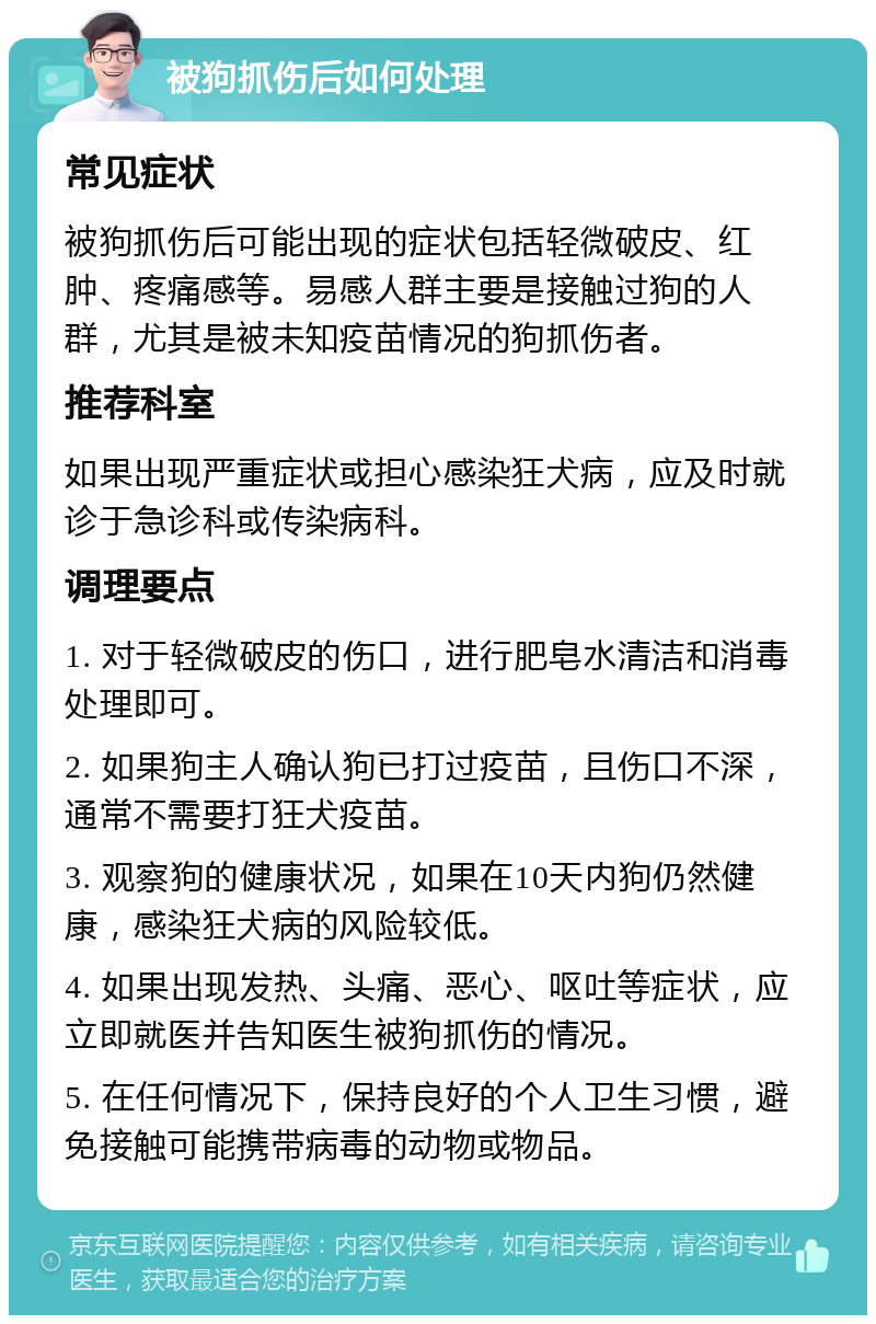 被狗抓伤后如何处理 常见症状 被狗抓伤后可能出现的症状包括轻微破皮、红肿、疼痛感等。易感人群主要是接触过狗的人群，尤其是被未知疫苗情况的狗抓伤者。 推荐科室 如果出现严重症状或担心感染狂犬病，应及时就诊于急诊科或传染病科。 调理要点 1. 对于轻微破皮的伤口，进行肥皂水清洁和消毒处理即可。 2. 如果狗主人确认狗已打过疫苗，且伤口不深，通常不需要打狂犬疫苗。 3. 观察狗的健康状况，如果在10天内狗仍然健康，感染狂犬病的风险较低。 4. 如果出现发热、头痛、恶心、呕吐等症状，应立即就医并告知医生被狗抓伤的情况。 5. 在任何情况下，保持良好的个人卫生习惯，避免接触可能携带病毒的动物或物品。