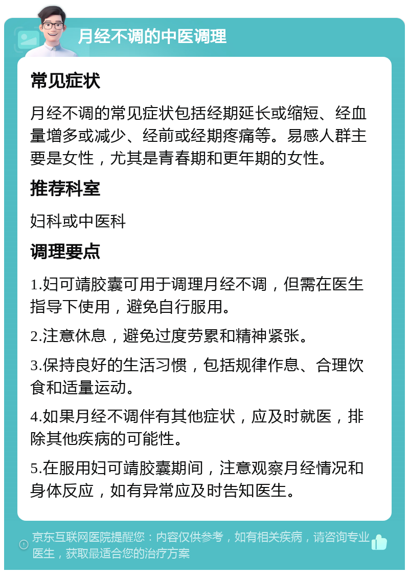 月经不调的中医调理 常见症状 月经不调的常见症状包括经期延长或缩短、经血量增多或减少、经前或经期疼痛等。易感人群主要是女性，尤其是青春期和更年期的女性。 推荐科室 妇科或中医科 调理要点 1.妇可靖胶囊可用于调理月经不调，但需在医生指导下使用，避免自行服用。 2.注意休息，避免过度劳累和精神紧张。 3.保持良好的生活习惯，包括规律作息、合理饮食和适量运动。 4.如果月经不调伴有其他症状，应及时就医，排除其他疾病的可能性。 5.在服用妇可靖胶囊期间，注意观察月经情况和身体反应，如有异常应及时告知医生。