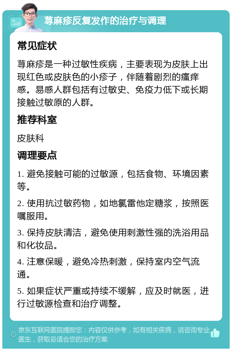 荨麻疹反复发作的治疗与调理 常见症状 荨麻疹是一种过敏性疾病，主要表现为皮肤上出现红色或皮肤色的小疹子，伴随着剧烈的瘙痒感。易感人群包括有过敏史、免疫力低下或长期接触过敏原的人群。 推荐科室 皮肤科 调理要点 1. 避免接触可能的过敏源，包括食物、环境因素等。 2. 使用抗过敏药物，如地氯雷他定糖浆，按照医嘱服用。 3. 保持皮肤清洁，避免使用刺激性强的洗浴用品和化妆品。 4. 注意保暖，避免冷热刺激，保持室内空气流通。 5. 如果症状严重或持续不缓解，应及时就医，进行过敏源检查和治疗调整。