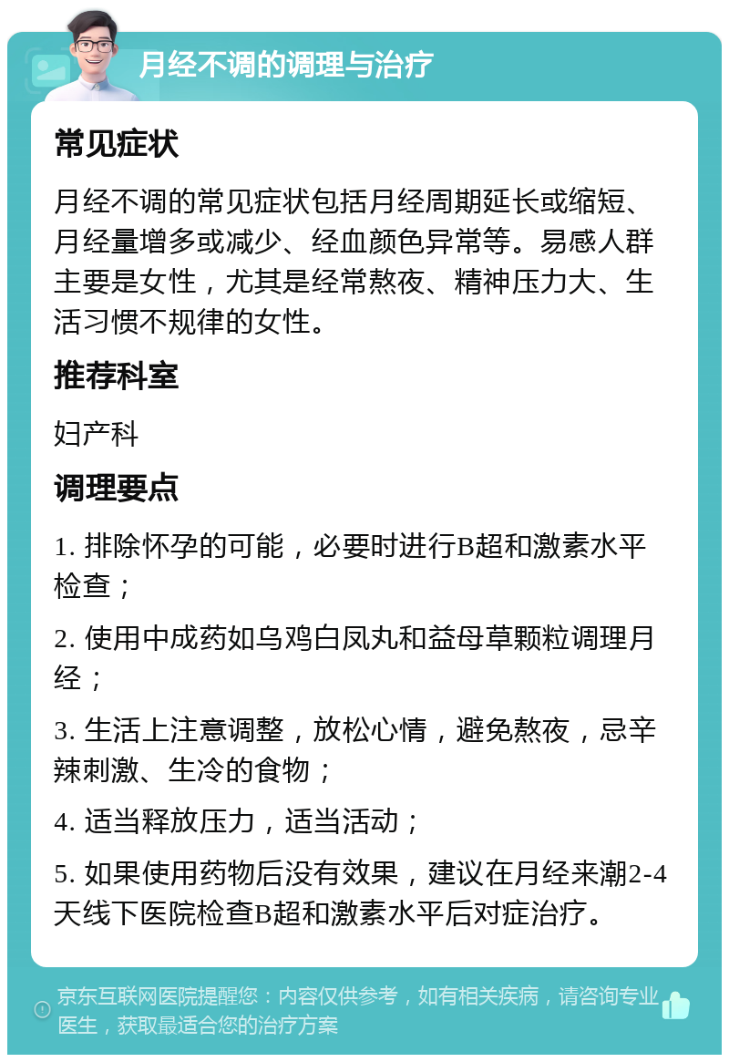 月经不调的调理与治疗 常见症状 月经不调的常见症状包括月经周期延长或缩短、月经量增多或减少、经血颜色异常等。易感人群主要是女性，尤其是经常熬夜、精神压力大、生活习惯不规律的女性。 推荐科室 妇产科 调理要点 1. 排除怀孕的可能，必要时进行B超和激素水平检查； 2. 使用中成药如乌鸡白凤丸和益母草颗粒调理月经； 3. 生活上注意调整，放松心情，避免熬夜，忌辛辣刺激、生冷的食物； 4. 适当释放压力，适当活动； 5. 如果使用药物后没有效果，建议在月经来潮2-4天线下医院检查B超和激素水平后对症治疗。