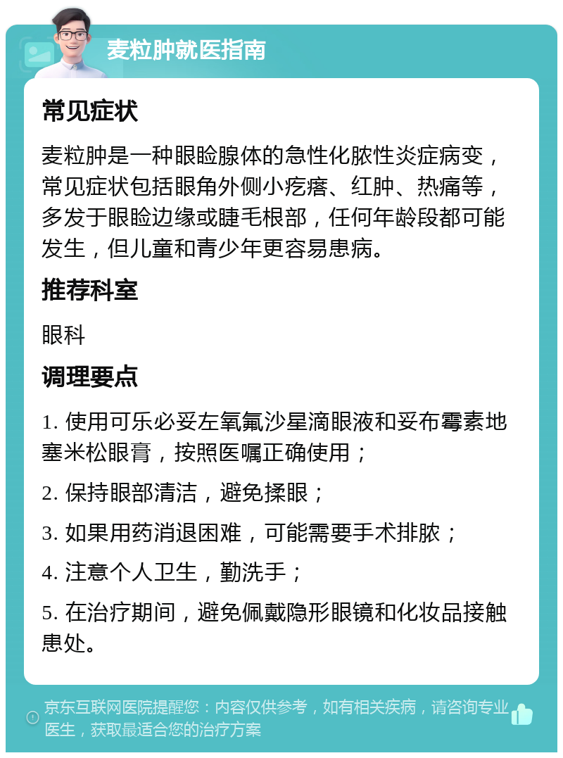 麦粒肿就医指南 常见症状 麦粒肿是一种眼睑腺体的急性化脓性炎症病变，常见症状包括眼角外侧小疙瘩、红肿、热痛等，多发于眼睑边缘或睫毛根部，任何年龄段都可能发生，但儿童和青少年更容易患病。 推荐科室 眼科 调理要点 1. 使用可乐必妥左氧氟沙星滴眼液和妥布霉素地塞米松眼膏，按照医嘱正确使用； 2. 保持眼部清洁，避免揉眼； 3. 如果用药消退困难，可能需要手术排脓； 4. 注意个人卫生，勤洗手； 5. 在治疗期间，避免佩戴隐形眼镜和化妆品接触患处。