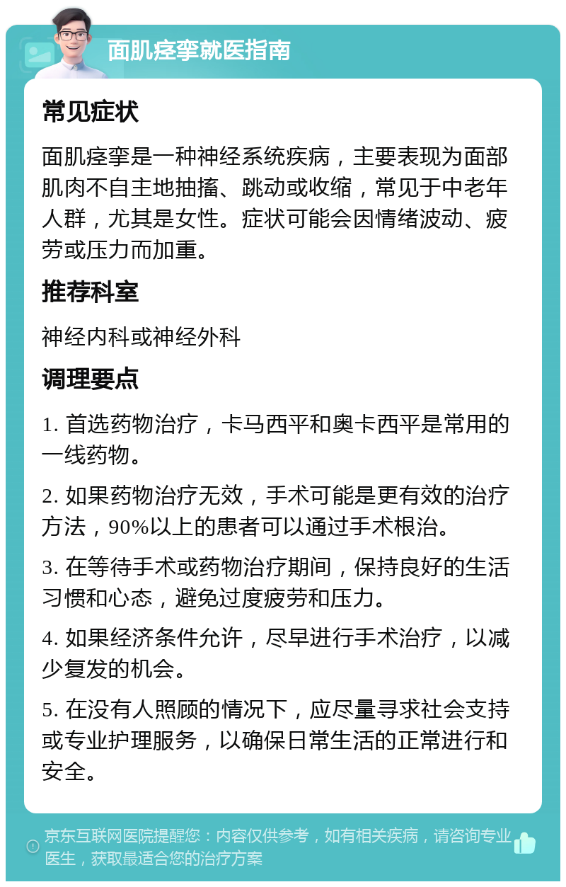 面肌痉挛就医指南 常见症状 面肌痉挛是一种神经系统疾病，主要表现为面部肌肉不自主地抽搐、跳动或收缩，常见于中老年人群，尤其是女性。症状可能会因情绪波动、疲劳或压力而加重。 推荐科室 神经内科或神经外科 调理要点 1. 首选药物治疗，卡马西平和奥卡西平是常用的一线药物。 2. 如果药物治疗无效，手术可能是更有效的治疗方法，90%以上的患者可以通过手术根治。 3. 在等待手术或药物治疗期间，保持良好的生活习惯和心态，避免过度疲劳和压力。 4. 如果经济条件允许，尽早进行手术治疗，以减少复发的机会。 5. 在没有人照顾的情况下，应尽量寻求社会支持或专业护理服务，以确保日常生活的正常进行和安全。