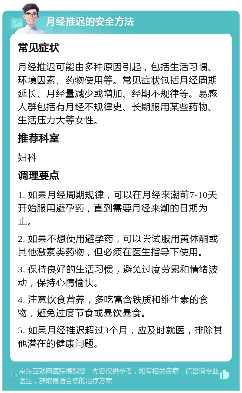 月经推迟的安全方法 常见症状 月经推迟可能由多种原因引起，包括生活习惯、环境因素、药物使用等。常见症状包括月经周期延长、月经量减少或增加、经期不规律等。易感人群包括有月经不规律史、长期服用某些药物、生活压力大等女性。 推荐科室 妇科 调理要点 1. 如果月经周期规律，可以在月经来潮前7-10天开始服用避孕药，直到需要月经来潮的日期为止。 2. 如果不想使用避孕药，可以尝试服用黄体酮或其他激素类药物，但必须在医生指导下使用。 3. 保持良好的生活习惯，避免过度劳累和情绪波动，保持心情愉快。 4. 注意饮食营养，多吃富含铁质和维生素的食物，避免过度节食或暴饮暴食。 5. 如果月经推迟超过3个月，应及时就医，排除其他潜在的健康问题。