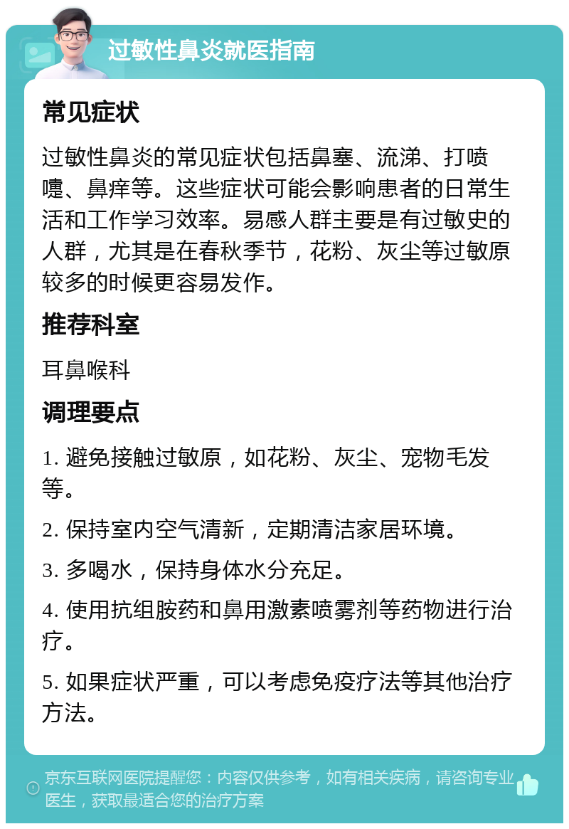 过敏性鼻炎就医指南 常见症状 过敏性鼻炎的常见症状包括鼻塞、流涕、打喷嚏、鼻痒等。这些症状可能会影响患者的日常生活和工作学习效率。易感人群主要是有过敏史的人群，尤其是在春秋季节，花粉、灰尘等过敏原较多的时候更容易发作。 推荐科室 耳鼻喉科 调理要点 1. 避免接触过敏原，如花粉、灰尘、宠物毛发等。 2. 保持室内空气清新，定期清洁家居环境。 3. 多喝水，保持身体水分充足。 4. 使用抗组胺药和鼻用激素喷雾剂等药物进行治疗。 5. 如果症状严重，可以考虑免疫疗法等其他治疗方法。