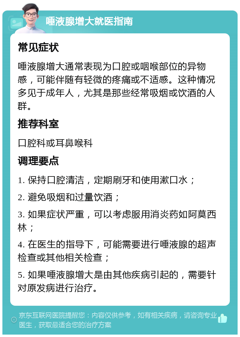 唾液腺增大就医指南 常见症状 唾液腺增大通常表现为口腔或咽喉部位的异物感，可能伴随有轻微的疼痛或不适感。这种情况多见于成年人，尤其是那些经常吸烟或饮酒的人群。 推荐科室 口腔科或耳鼻喉科 调理要点 1. 保持口腔清洁，定期刷牙和使用漱口水； 2. 避免吸烟和过量饮酒； 3. 如果症状严重，可以考虑服用消炎药如阿莫西林； 4. 在医生的指导下，可能需要进行唾液腺的超声检查或其他相关检查； 5. 如果唾液腺增大是由其他疾病引起的，需要针对原发病进行治疗。