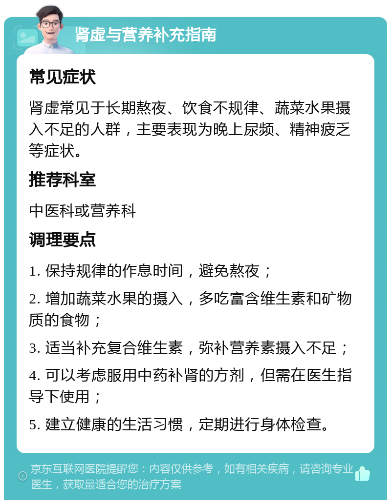 肾虚与营养补充指南 常见症状 肾虚常见于长期熬夜、饮食不规律、蔬菜水果摄入不足的人群，主要表现为晚上尿频、精神疲乏等症状。 推荐科室 中医科或营养科 调理要点 1. 保持规律的作息时间，避免熬夜； 2. 增加蔬菜水果的摄入，多吃富含维生素和矿物质的食物； 3. 适当补充复合维生素，弥补营养素摄入不足； 4. 可以考虑服用中药补肾的方剂，但需在医生指导下使用； 5. 建立健康的生活习惯，定期进行身体检查。