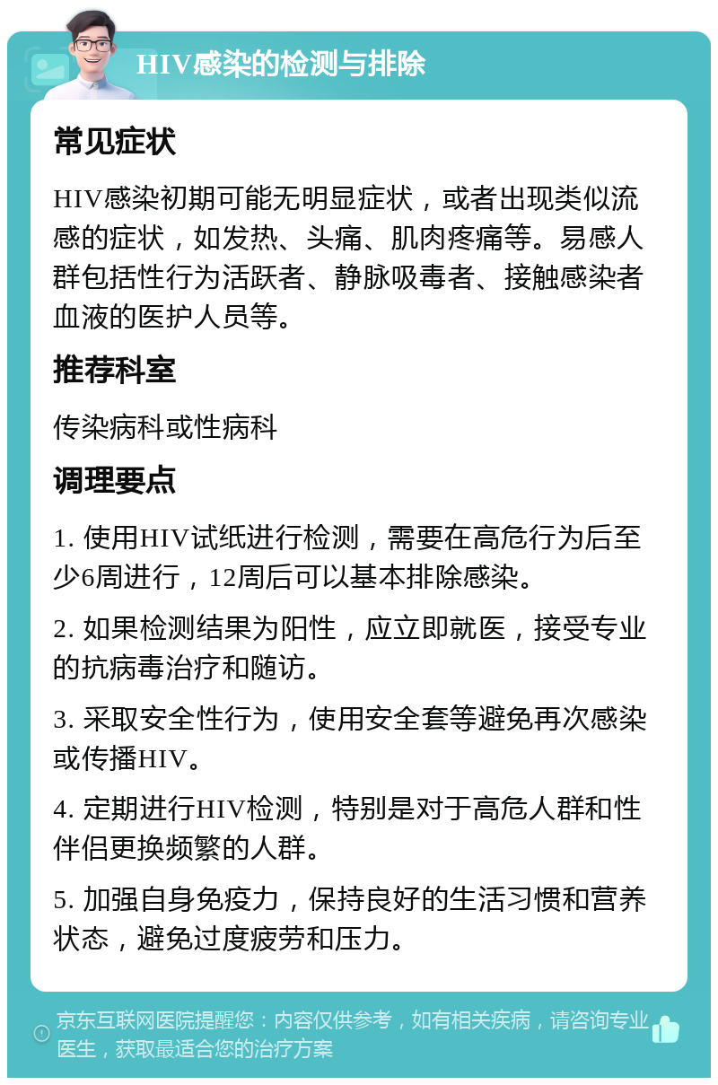 HIV感染的检测与排除 常见症状 HIV感染初期可能无明显症状，或者出现类似流感的症状，如发热、头痛、肌肉疼痛等。易感人群包括性行为活跃者、静脉吸毒者、接触感染者血液的医护人员等。 推荐科室 传染病科或性病科 调理要点 1. 使用HIV试纸进行检测，需要在高危行为后至少6周进行，12周后可以基本排除感染。 2. 如果检测结果为阳性，应立即就医，接受专业的抗病毒治疗和随访。 3. 采取安全性行为，使用安全套等避免再次感染或传播HIV。 4. 定期进行HIV检测，特别是对于高危人群和性伴侣更换频繁的人群。 5. 加强自身免疫力，保持良好的生活习惯和营养状态，避免过度疲劳和压力。